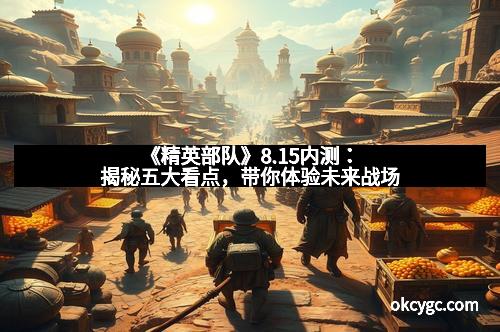 《精英部队》8.15内测：揭秘五大看点，带你体验未来战场